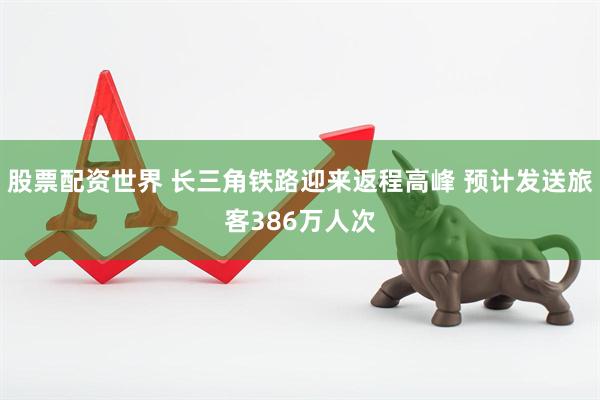 股票配资世界 长三角铁路迎来返程高峰 预计发送旅客386万人次
