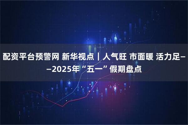 配资平台预警网 新华视点｜人气旺 市面暖 活力足——2025年“五一”假期盘点