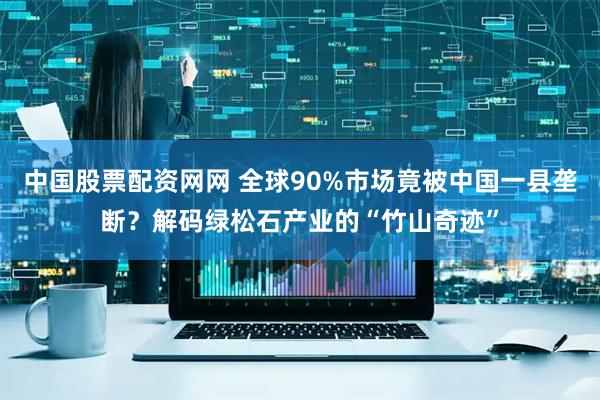 中国股票配资网网 全球90%市场竟被中国一县垄断？解码绿松石产业的“竹山奇迹”