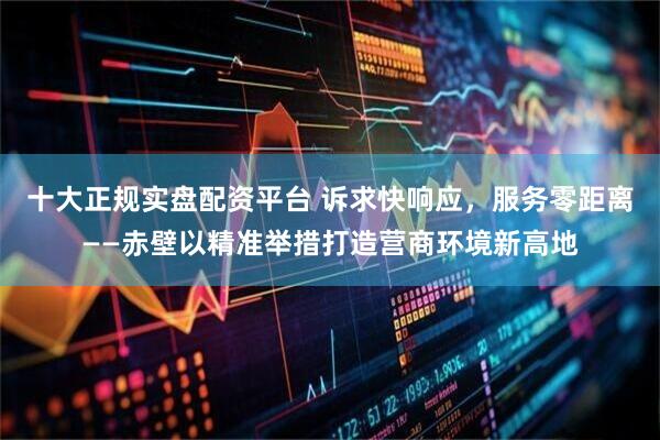 十大正规实盘配资平台 诉求快响应，服务零距离——赤壁以精准举措打造营商环境新高地