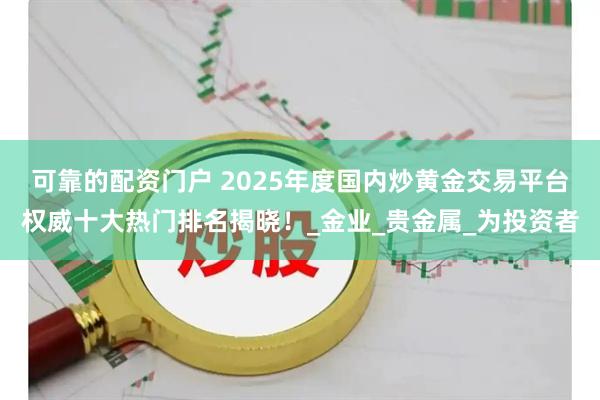 可靠的配资门户 2025年度国内炒黄金交易平台权威十大热门排名揭晓！_金业_贵金属_为投资者