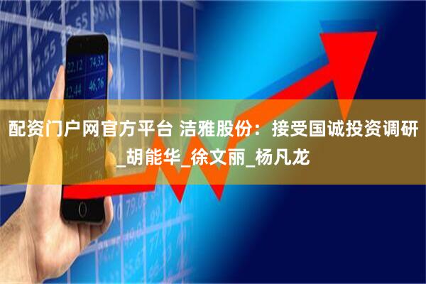 配资门户网官方平台 洁雅股份：接受国诚投资调研_胡能华_徐文丽_杨凡龙
