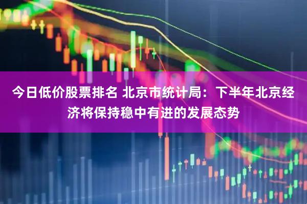 今日低价股票排名 北京市统计局：下半年北京经济将保持稳中有进的发展态势