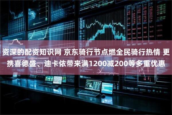 资深的配资知识网 京东骑行节点燃全民骑行热情 更携喜德盛、迪卡侬带来满1200减200等多重优惠