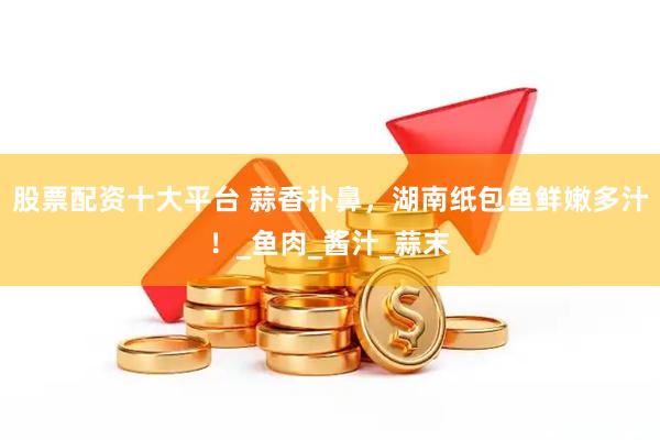 股票配资十大平台 蒜香扑鼻，湖南纸包鱼鲜嫩多汁！_鱼肉_酱汁_蒜末