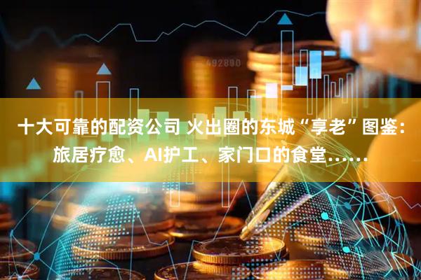 十大可靠的配资公司 火出圈的东城“享老”图鉴：旅居疗愈、AI护工、家门口的食堂……