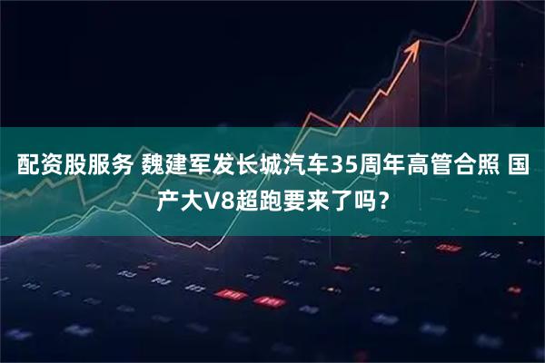 配资股服务 魏建军发长城汽车35周年高管合照 国产大V8超跑要来了吗？