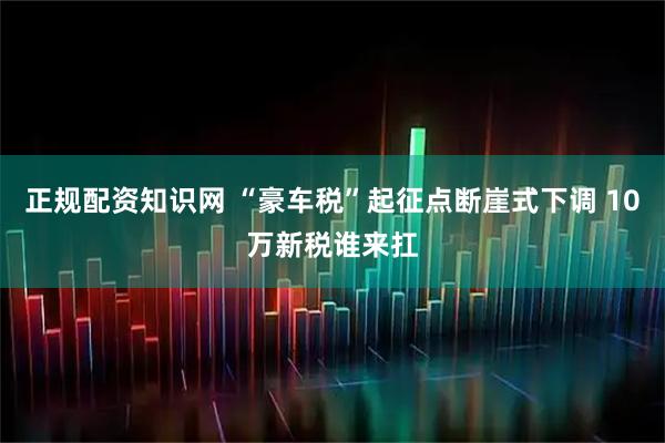 正规配资知识网 “豪车税”起征点断崖式下调 10万新税谁来扛