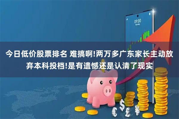 今日低价股票排名 难搞啊!两万多广东家长主动放弃本科投档!是有遗憾还是认清了现实