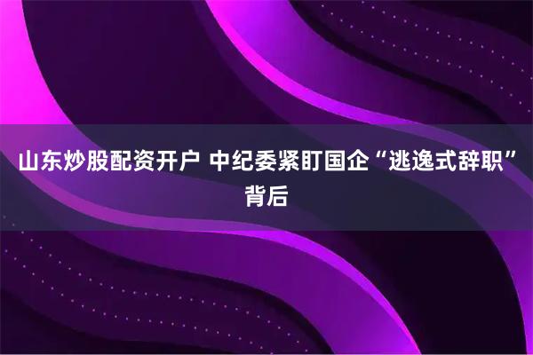 山东炒股配资开户 中纪委紧盯国企“逃逸式辞职”背后