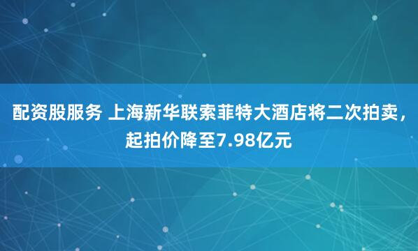 配资股服务 上海新华联索菲特大酒店将二次拍卖，起拍价降至7.98亿元
