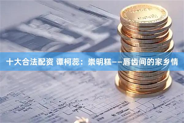 十大合法配资 谭柯蕊：崇明糕——唇齿间的家乡情