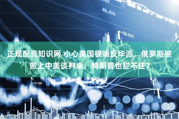 正规配资知识网 小心美国极端反华派，俄罗斯被搬上中美谈判桌，特朗普也拦不住？